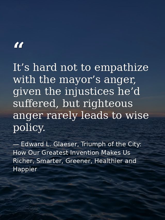 It’s hard not to empathize with the mayor’s anger, given the injustices he’d suffered, but righteous anger rarely leads  — Edward L. Glaeser, Triumph of the City: How Our Greatest Invention Makes Us Richer, Smarter, Greener, Healthier and Happier