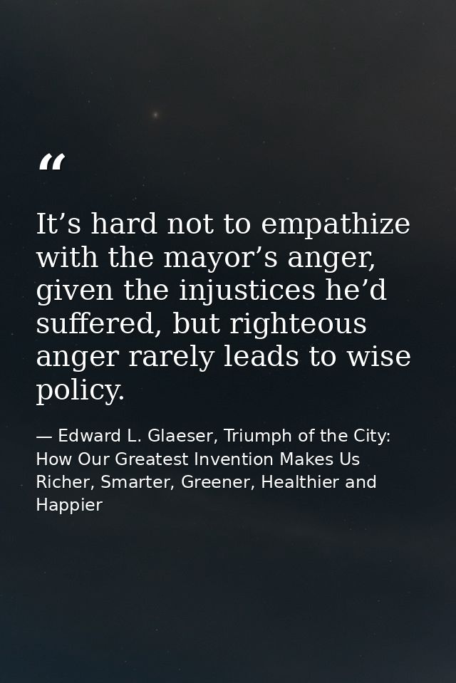 It’s hard not to empathize with the mayor’s anger, given the injustices he’d suffered, but righteous anger rarely leads  — Edward L. Glaeser, Triumph of the City: How Our Greatest Invention Makes Us Richer, Smarter, Greener, Healthier and Happier