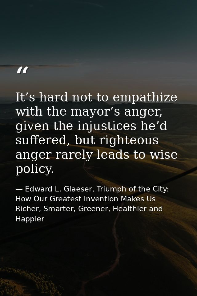 It’s hard not to empathize with the mayor’s anger, given the injustices he’d suffered, but righteous anger rarely leads  — Edward L. Glaeser, Triumph of the City: How Our Greatest Invention Makes Us Richer, Smarter, Greener, Healthier and Happier