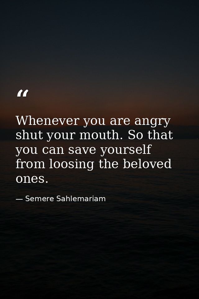 Whenever you are angry shut your mouth. So that you can save yourself from loosing the beloved ones. — Semere Sahlemariam