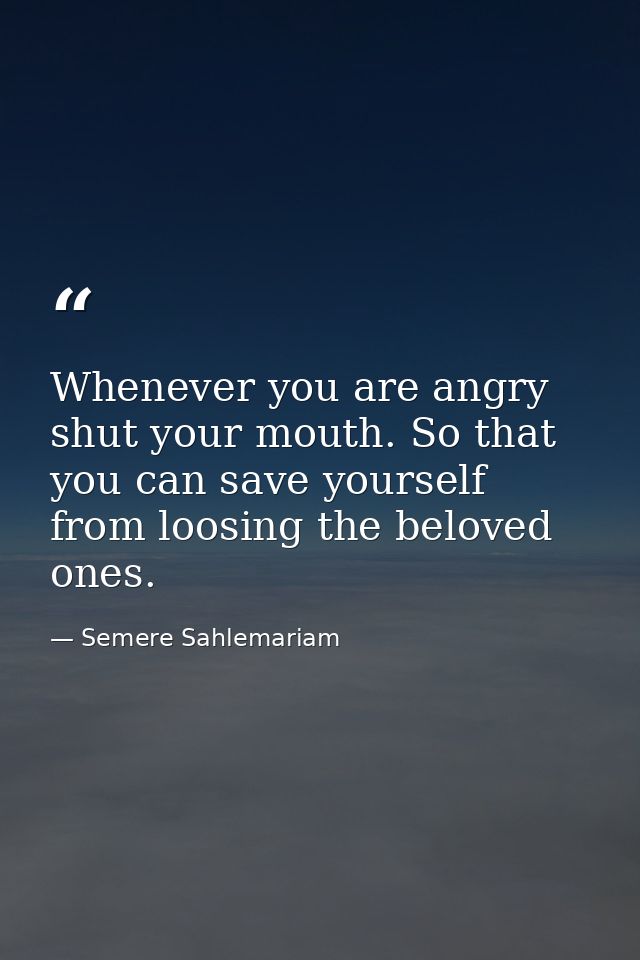 Whenever you are angry shut your mouth. So that you can save yourself from loosing the beloved ones. — Semere Sahlemariam