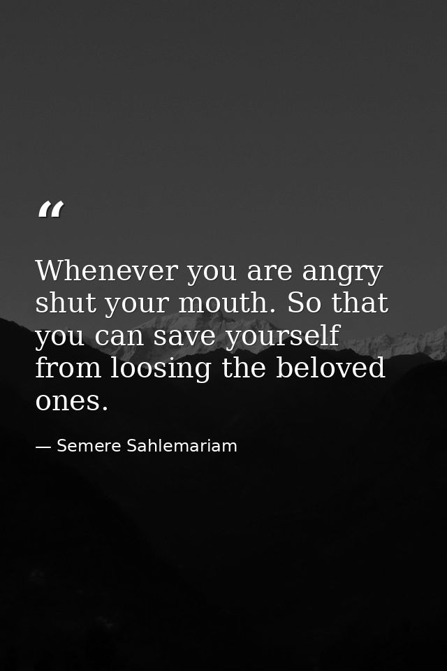 Whenever you are angry shut your mouth. So that you can save yourself from loosing the beloved ones. — Semere Sahlemariam