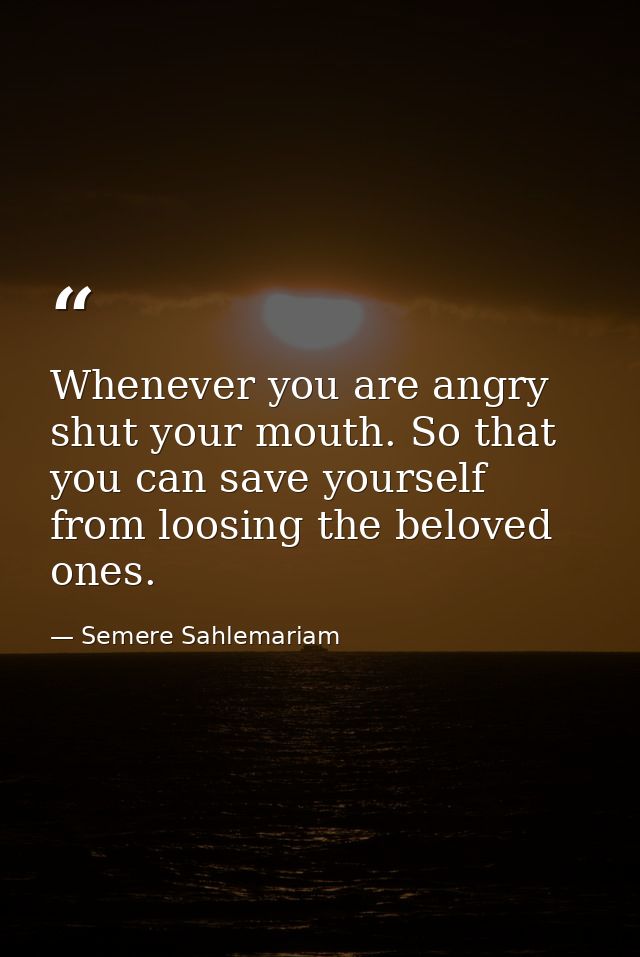 Whenever you are angry shut your mouth. So that you can save yourself from loosing the beloved ones. — Semere Sahlemariam