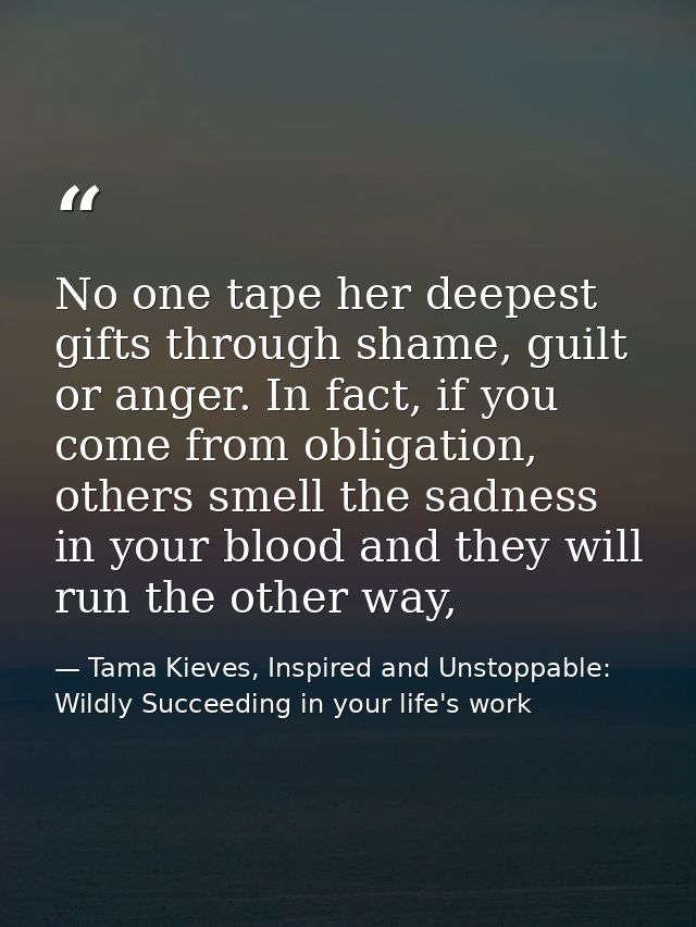 No one tape her deepest gifts through shame, guilt or anger. In fact, if you come from obligation, others smell the sadn — Tama Kieves, Inspired and Unstoppable: Wildly Succeeding in your life's work