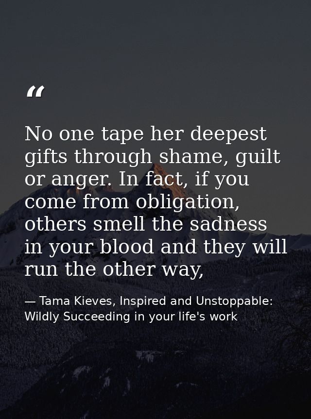 No one tape her deepest gifts through shame, guilt or anger. In fact, if you come from obligation, others smell the sadn — Tama Kieves, Inspired and Unstoppable: Wildly Succeeding in your life's work