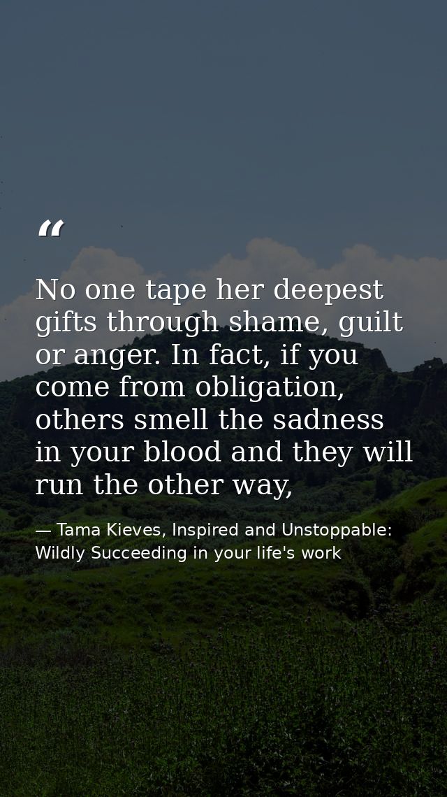 No one tape her deepest gifts through shame, guilt or anger. In fact, if you come from obligation, others smell the sadn — Tama Kieves, Inspired and Unstoppable: Wildly Succeeding in your life's work