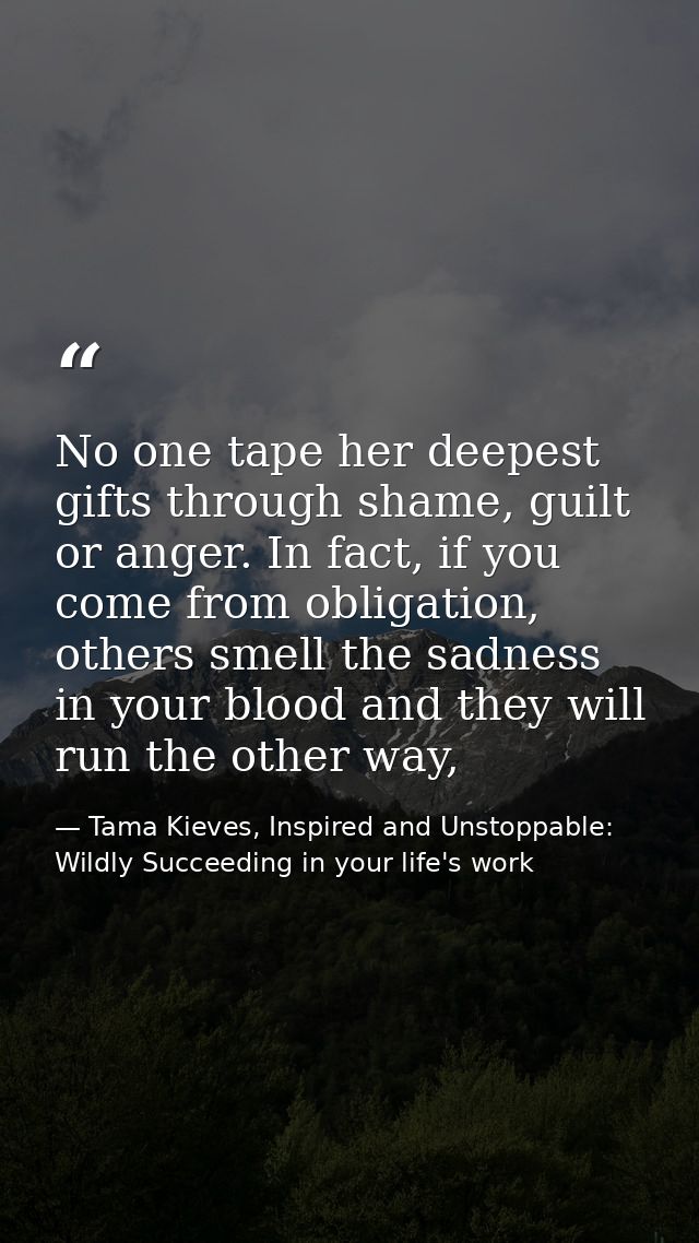 No one tape her deepest gifts through shame, guilt or anger. In fact, if you come from obligation, others smell the sadn — Tama Kieves, Inspired and Unstoppable: Wildly Succeeding in your life's work