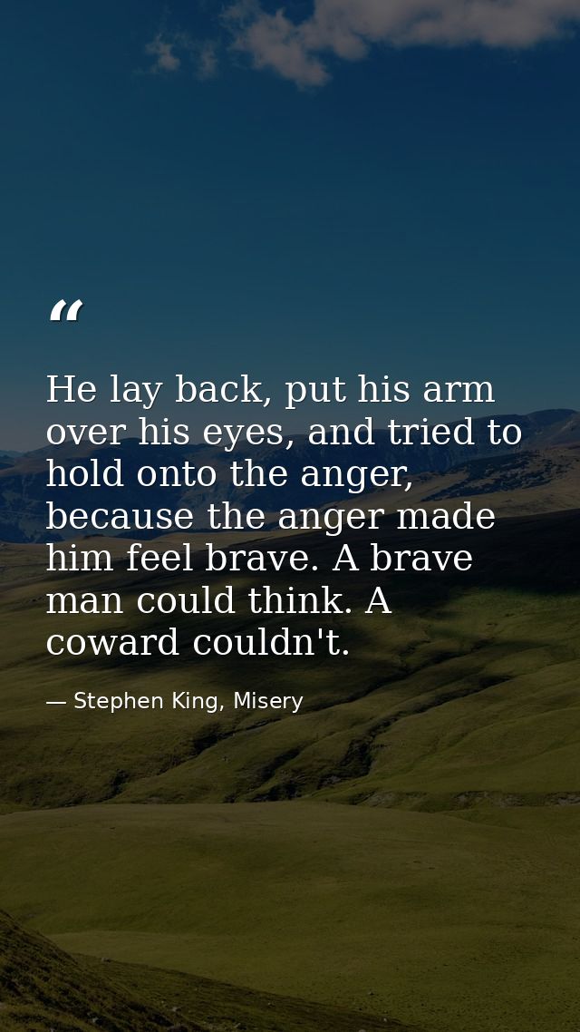 He lay back, put his arm over his eyes, and tried to hold onto the anger, because the anger made him feel brave. A brave — Stephen King, Misery