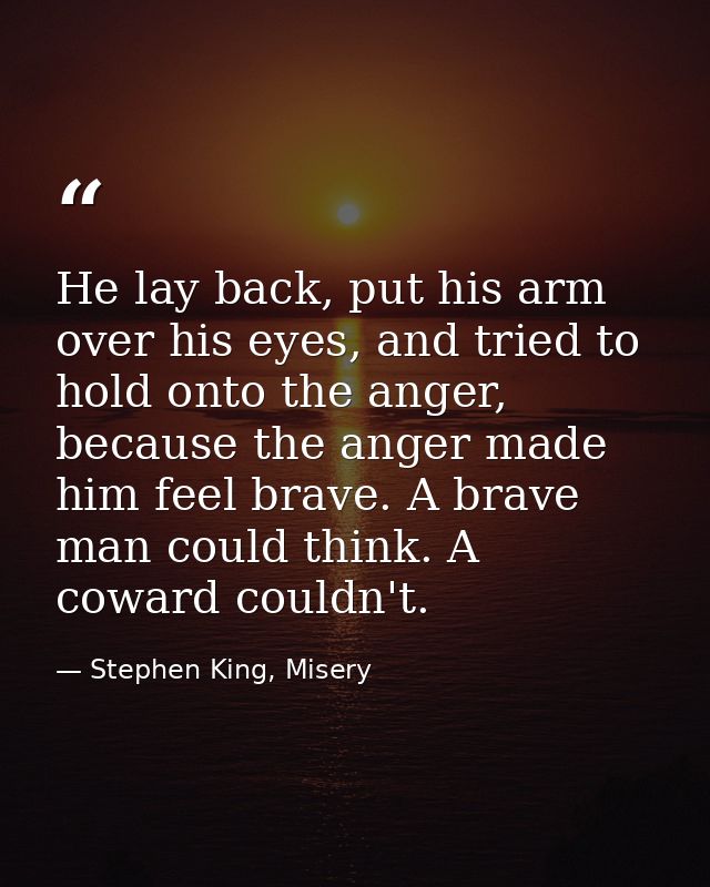 He lay back, put his arm over his eyes, and tried to hold onto the anger, because the anger made him feel brave. A brave — Stephen King, Misery
