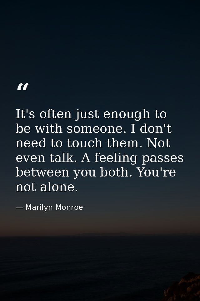 It's often just enough to be with someone. I don't need to touch them. Not even talk. A feeling passes between you both. — Marilyn Monroe