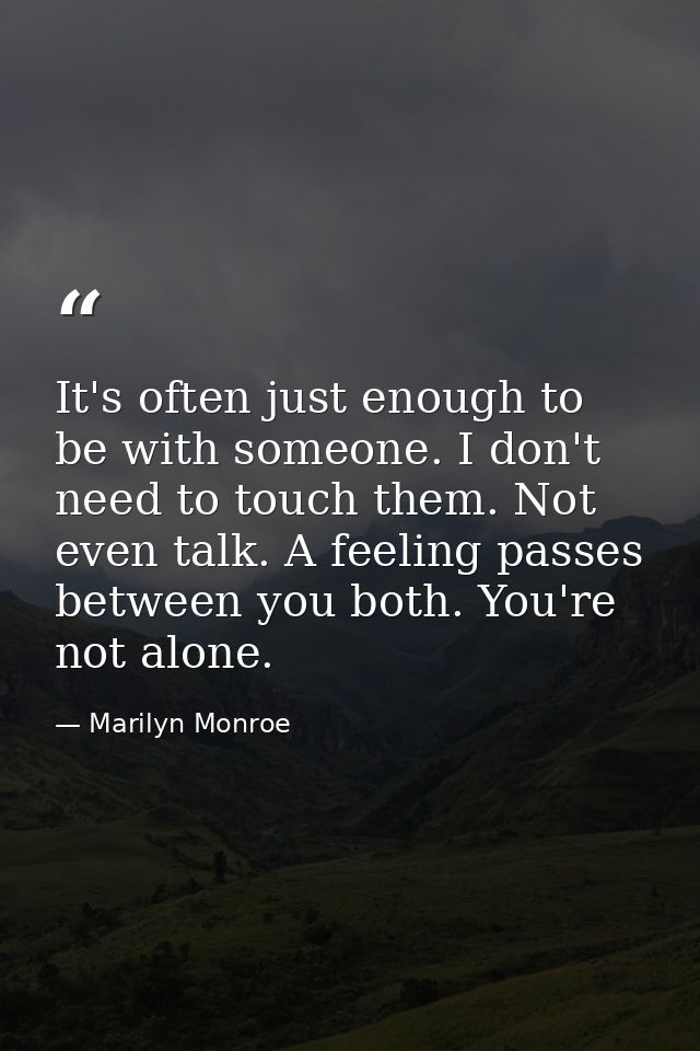 It's often just enough to be with someone. I don't need to touch them. Not even talk. A feeling passes between you both. — Marilyn Monroe