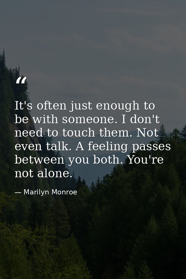 It's often just enough to be with someone. I don't need to touch them. Not even talk. A feeling passes between you both. — Marilyn Monroe