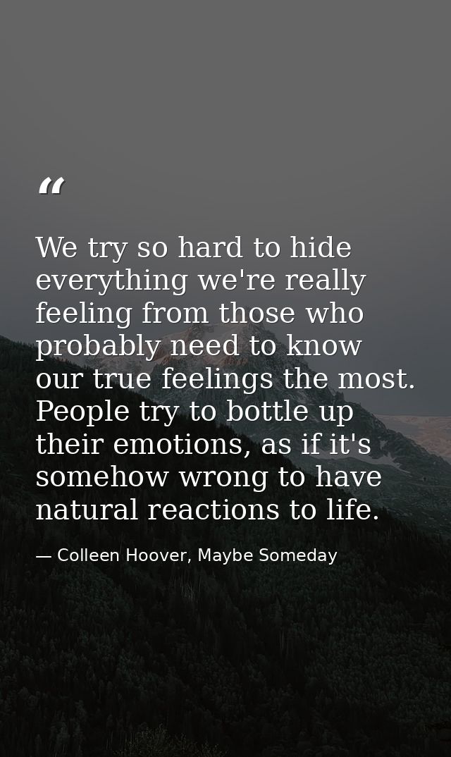 We try so hard to hide everything we're really feeling from those who probably need to know our true feelings the most.  — Colleen Hoover, Maybe Someday