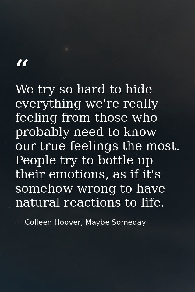 We try so hard to hide everything we're really feeling from those who probably need to know our true feelings the most.  — Colleen Hoover, Maybe Someday