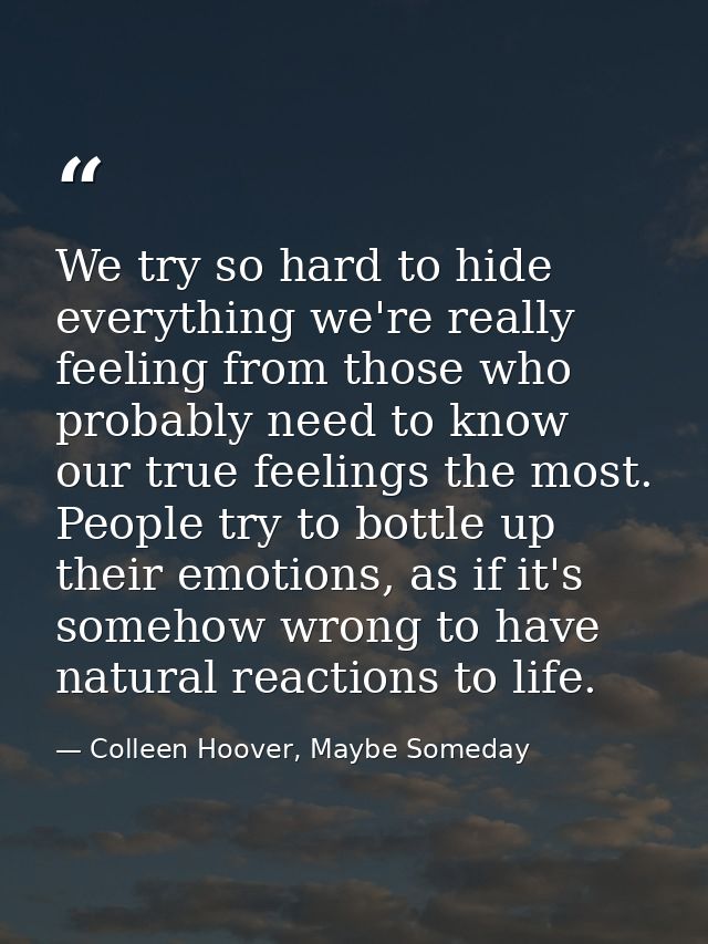 We try so hard to hide everything we're really feeling from those who probably need to know our true feelings the most.  — Colleen Hoover, Maybe Someday