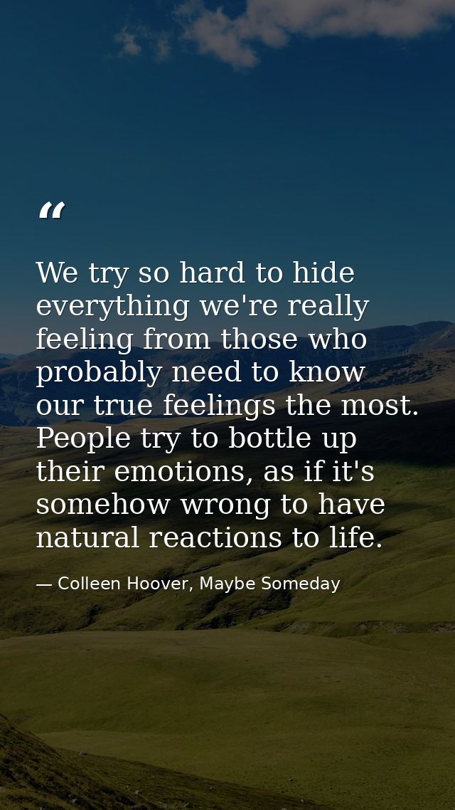 We try so hard to hide everything we're really feeling from those who probably need to know our true feelings the most.  — Colleen Hoover, Maybe Someday