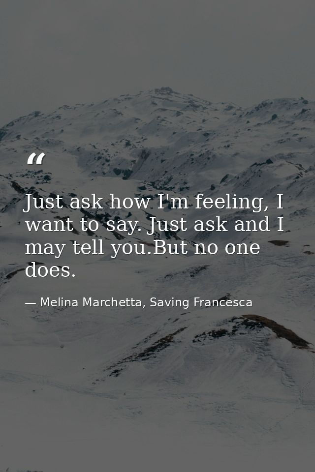 Just ask how I'm feeling, I want to say. Just ask and I may tell you.But no one does. — Melina Marchetta, Saving Francesca