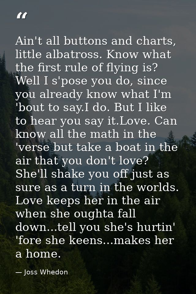 Ain't all buttons and charts, little albatross. Know what the first rule of flying is? Well I s'pose you do, since you a — Joss Whedon