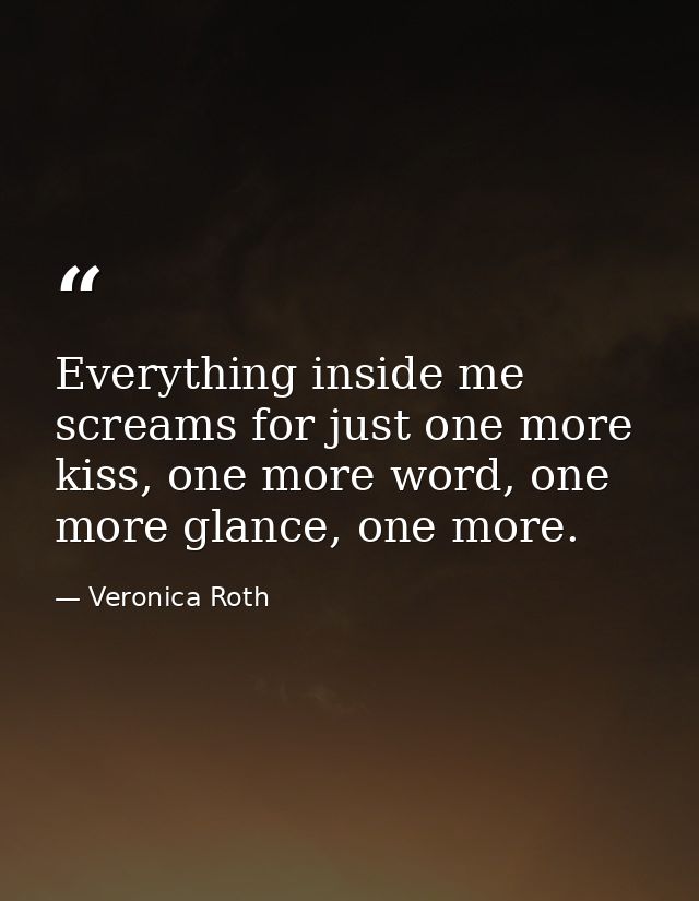 Everything inside me screams for just one more kiss, one more word, one more glance, one more. — Veronica Roth
