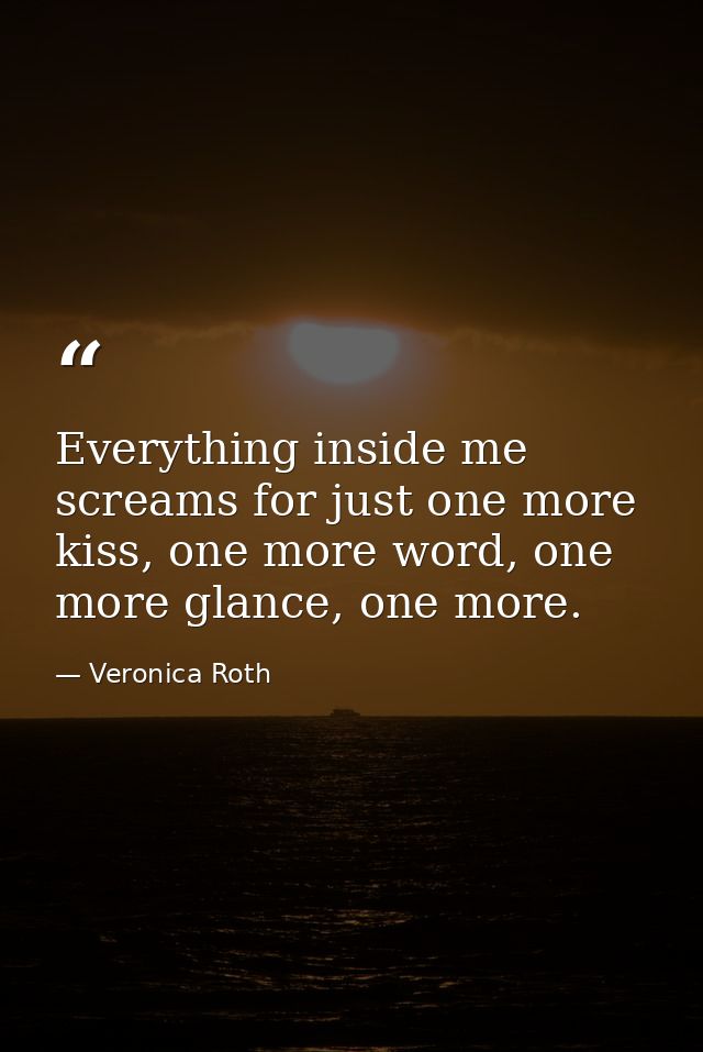 Everything inside me screams for just one more kiss, one more word, one more glance, one more. — Veronica Roth