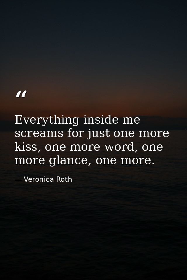 Everything inside me screams for just one more kiss, one more word, one more glance, one more. — Veronica Roth