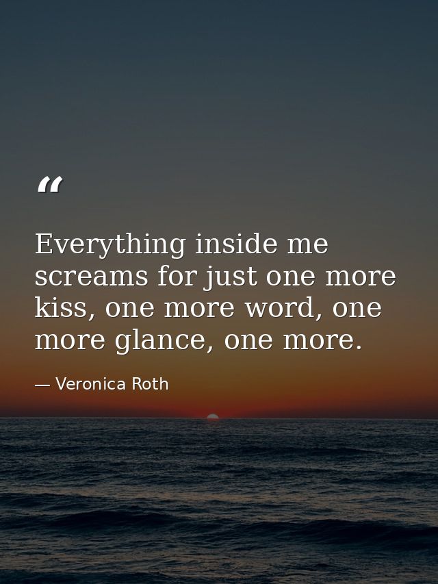 Everything inside me screams for just one more kiss, one more word, one more glance, one more. — Veronica Roth