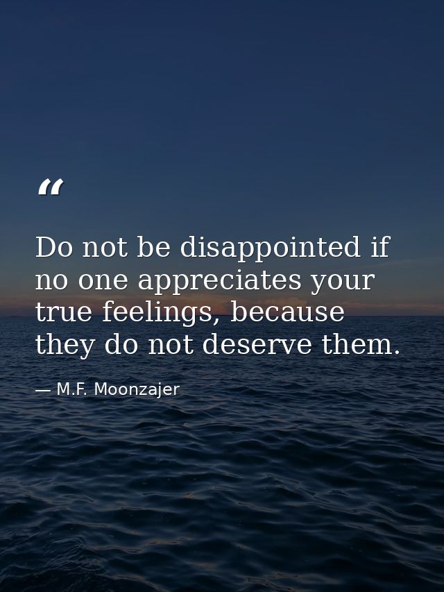 Do not be disappointed if no one appreciates your true feelings, because they do not deserve them. — M.F. Moonzajer