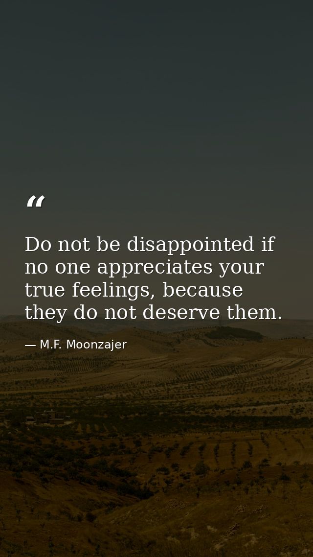Do not be disappointed if no one appreciates your true feelings, because they do not deserve them. — M.F. Moonzajer