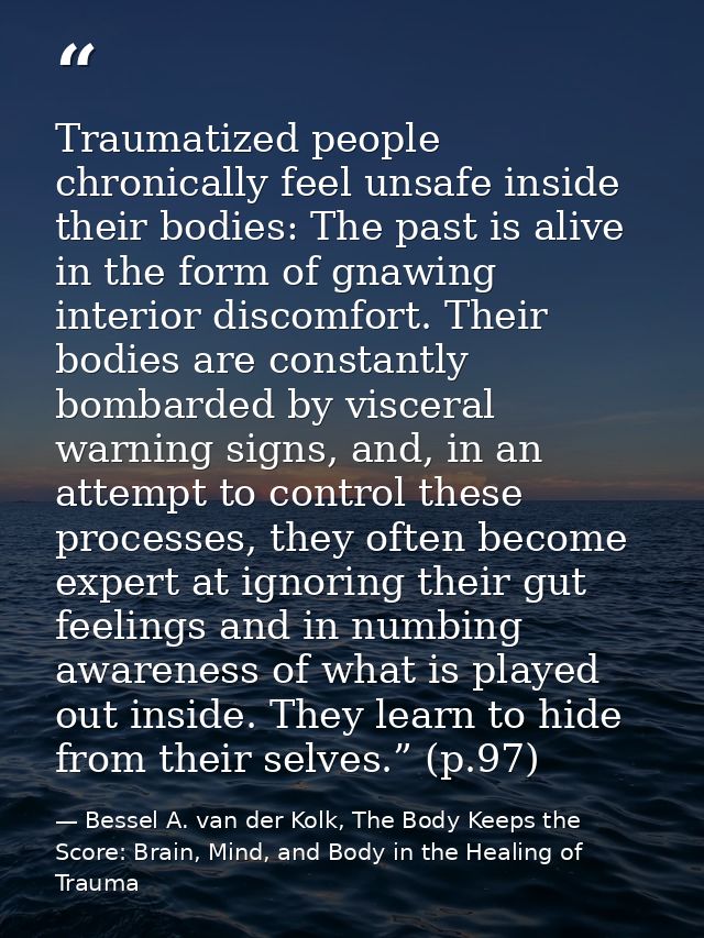 Traumatized people chronically feel unsafe inside their bodies: The past is alive in the form of gnawing interior discom — Bessel A. van der Kolk, The Body Keeps the Score: Brain, Mind, and Body in the Healing of Trauma
