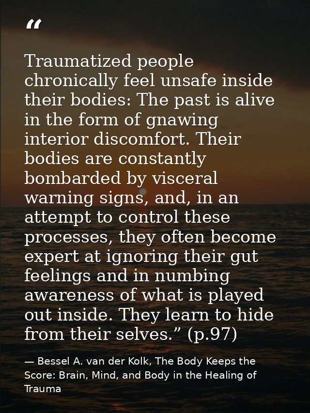 Traumatized people chronically feel unsafe inside their bodies: The past is alive in the form of gnawing interior discom — Bessel A. van der Kolk, The Body Keeps the Score: Brain, Mind, and Body in the Healing of Trauma