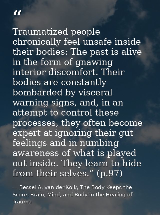 Traumatized people chronically feel unsafe inside their bodies: The past is alive in the form of gnawing interior discom — Bessel A. van der Kolk, The Body Keeps the Score: Brain, Mind, and Body in the Healing of Trauma