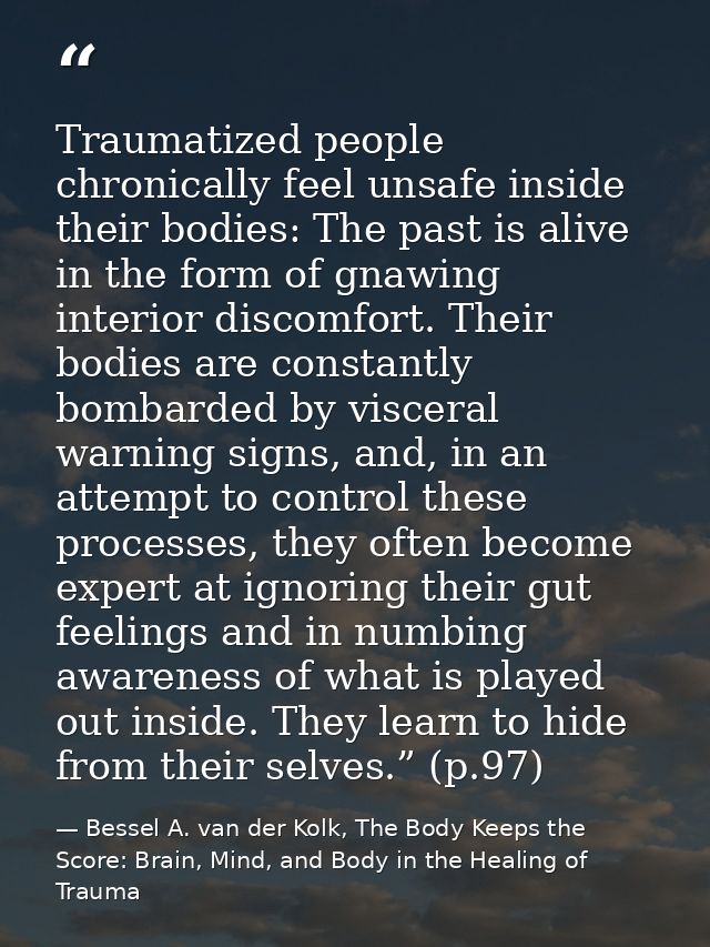 Traumatized people chronically feel unsafe inside their bodies: The past is alive in the form of gnawing interior discom — Bessel A. van der Kolk, The Body Keeps the Score: Brain, Mind, and Body in the Healing of Trauma