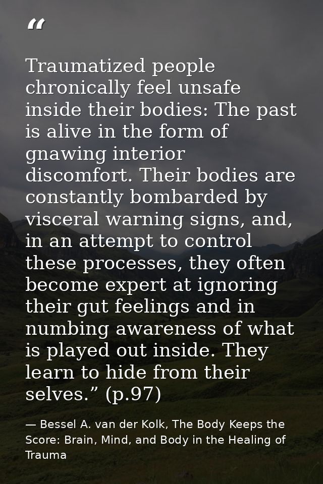 Traumatized people chronically feel unsafe inside their bodies: The past is alive in the form of gnawing interior discom — Bessel A. van der Kolk, The Body Keeps the Score: Brain, Mind, and Body in the Healing of Trauma
