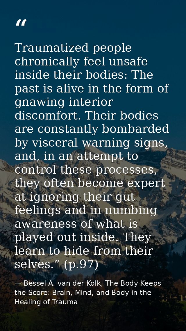 Traumatized people chronically feel unsafe inside their bodies: The past is alive in the form of gnawing interior discom — Bessel A. van der Kolk, The Body Keeps the Score: Brain, Mind, and Body in the Healing of Trauma