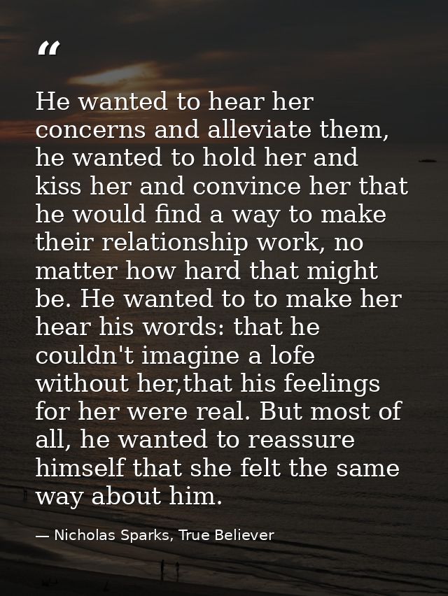 He wanted to hear her concerns and alleviate them, he wanted to hold her and kiss her and convince her that he would fin — Nicholas Sparks, True Believer