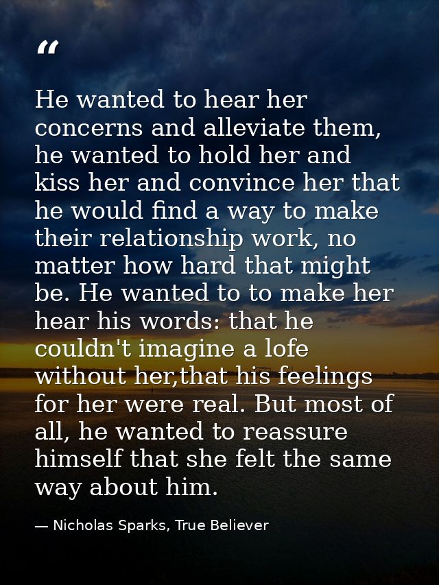 He wanted to hear her concerns and alleviate them, he wanted to hold her and kiss her and convince her that he would fin — Nicholas Sparks, True Believer