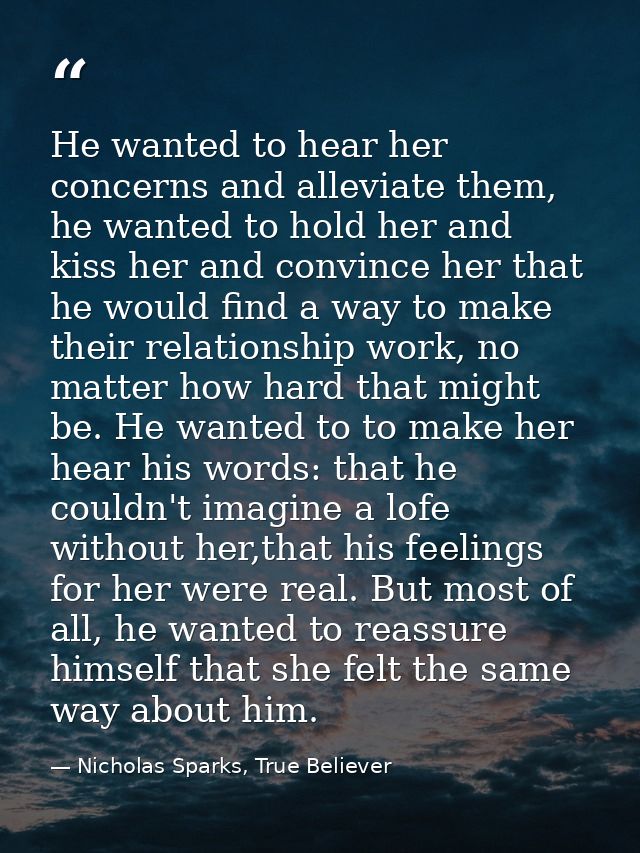 He wanted to hear her concerns and alleviate them, he wanted to hold her and kiss her and convince her that he would fin — Nicholas Sparks, True Believer