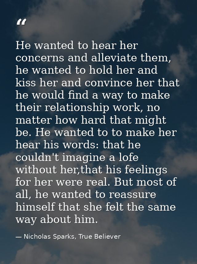 He wanted to hear her concerns and alleviate them, he wanted to hold her and kiss her and convince her that he would fin — Nicholas Sparks, True Believer