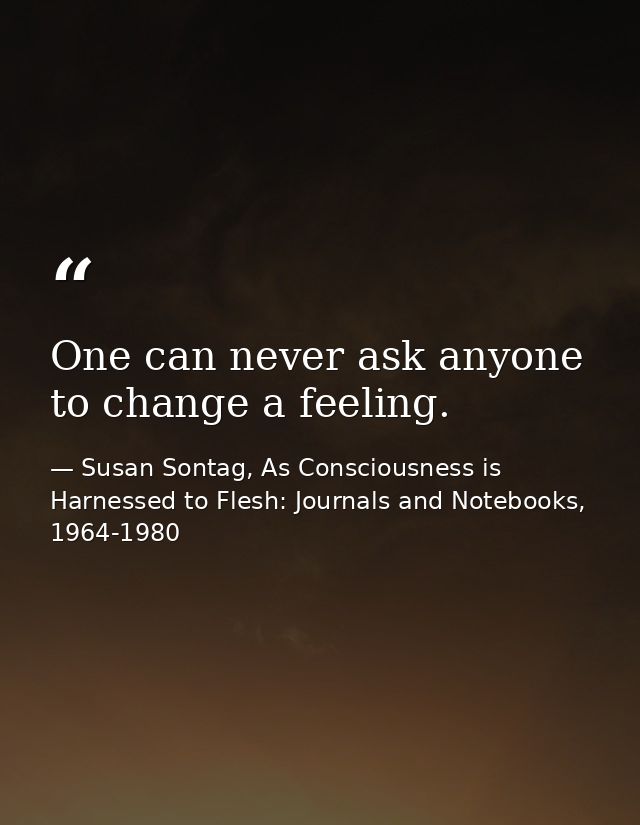 One can never ask anyone to change a feeling. — Susan Sontag, As Consciousness is Harnessed to Flesh: Journals and Notebooks, 1964-1980
