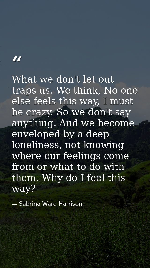 What we don't let out traps us. We think, No one else feels this way, I must be crazy. So we don't say anything. And we  — Sabrina Ward Harrison
