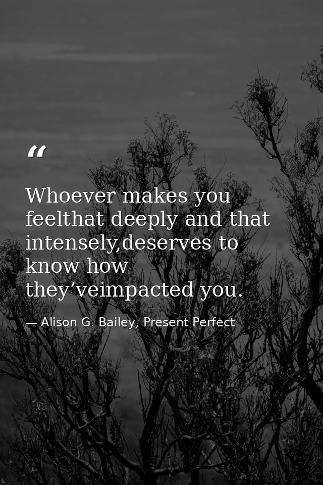Whoever makes you feelthat deeply and that intensely,deserves to know how they’veimpacted you. — Alison G. Bailey, Present Perfect