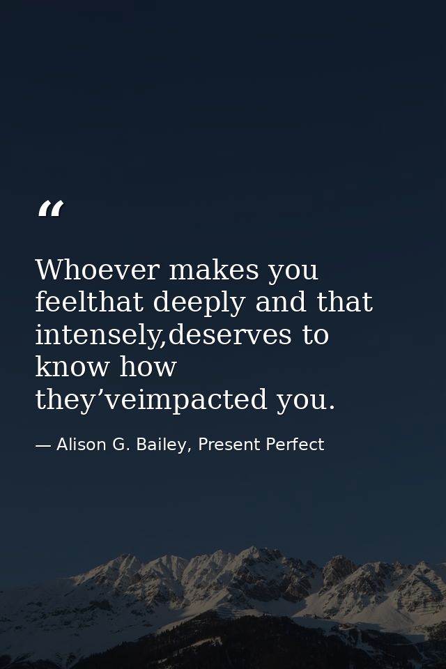 Whoever makes you feelthat deeply and that intensely,deserves to know how they’veimpacted you. — Alison G. Bailey, Present Perfect
