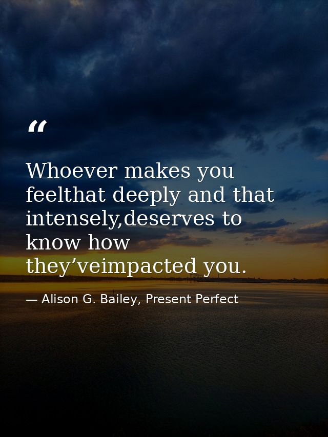 Whoever makes you feelthat deeply and that intensely,deserves to know how they’veimpacted you. — Alison G. Bailey, Present Perfect