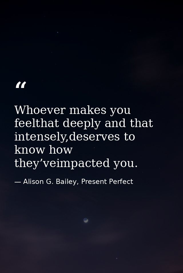 Whoever makes you feelthat deeply and that intensely,deserves to know how they’veimpacted you. — Alison G. Bailey, Present Perfect
