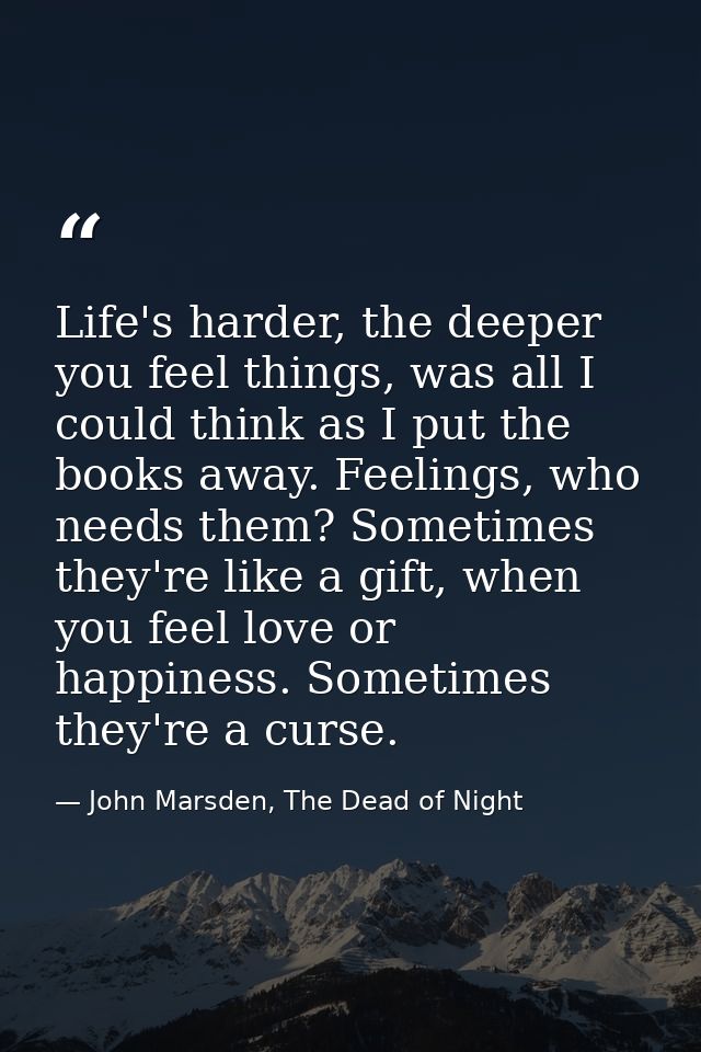 Life's harder, the deeper you feel things, was all I could think as I put the books away. Feelings, who needs them? Some — John Marsden, The Dead of Night