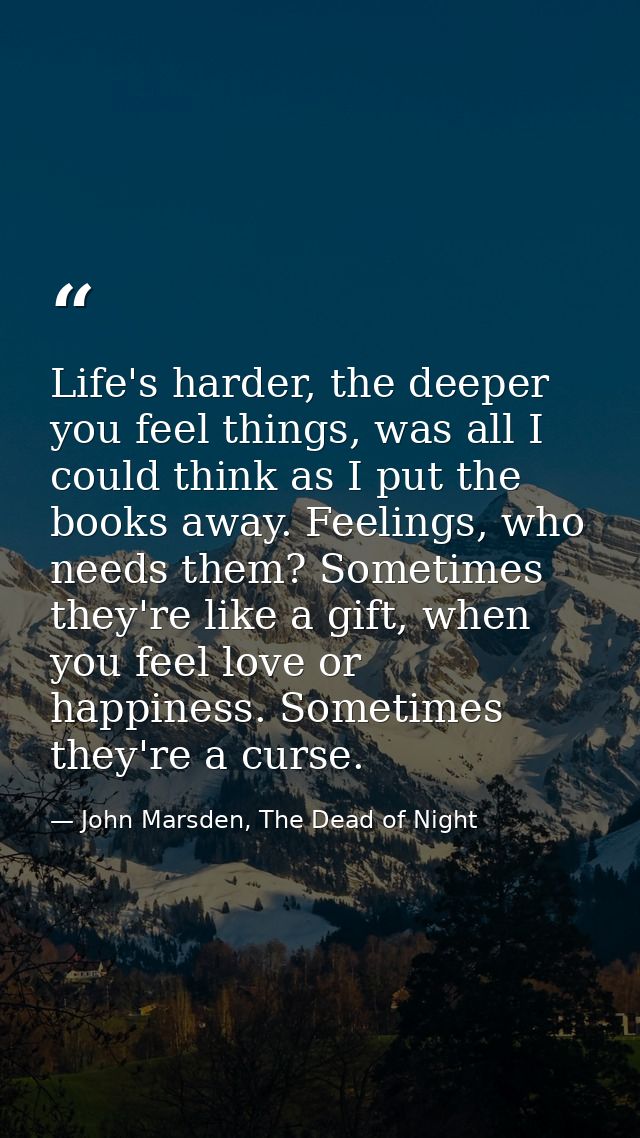 Life's harder, the deeper you feel things, was all I could think as I put the books away. Feelings, who needs them? Some — John Marsden, The Dead of Night