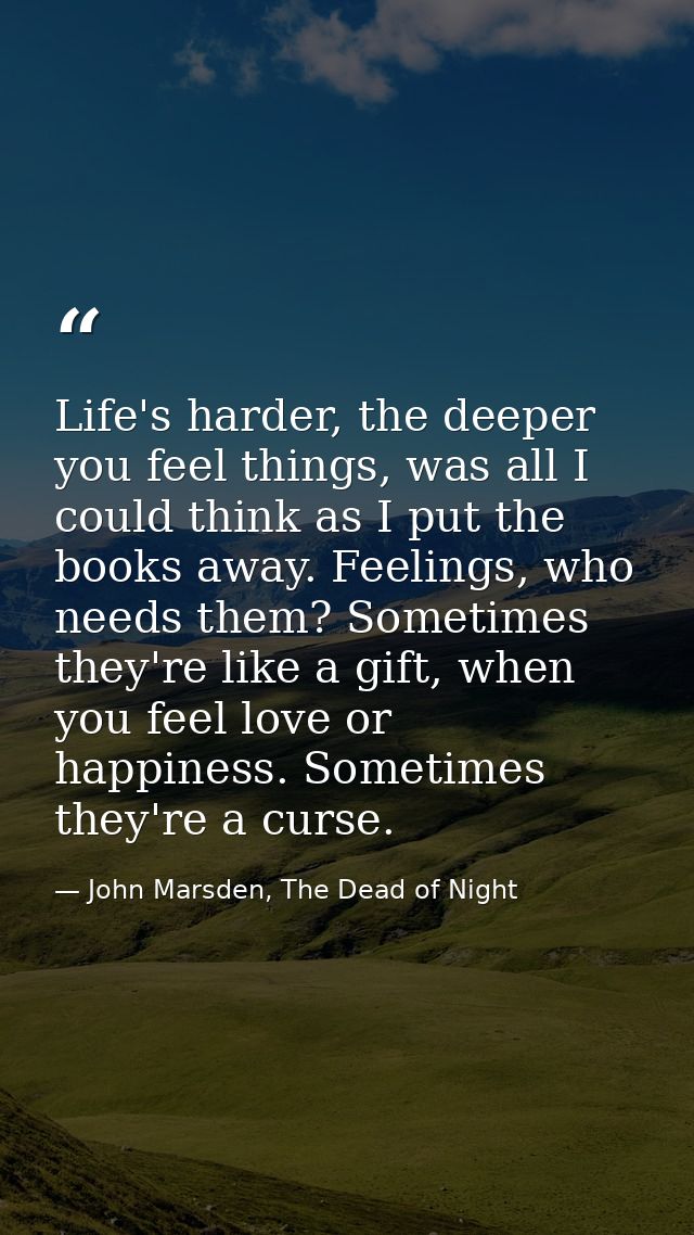 Life's harder, the deeper you feel things, was all I could think as I put the books away. Feelings, who needs them? Some — John Marsden, The Dead of Night