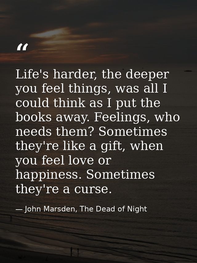 Life's harder, the deeper you feel things, was all I could think as I put the books away. Feelings, who needs them? Some — John Marsden, The Dead of Night