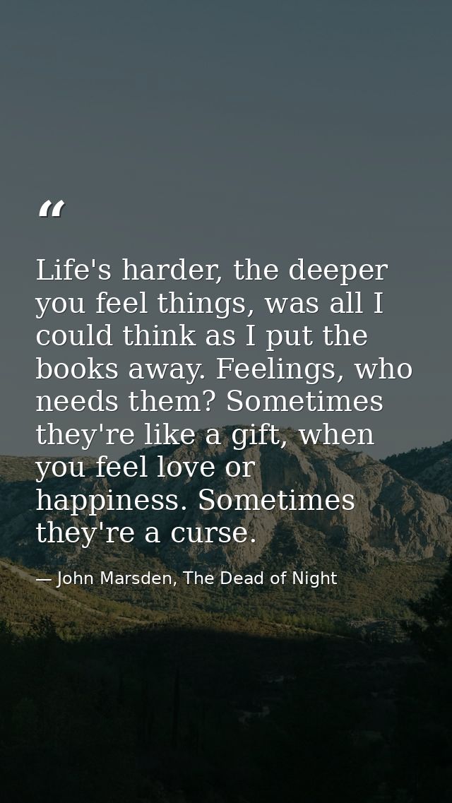 Life's harder, the deeper you feel things, was all I could think as I put the books away. Feelings, who needs them? Some — John Marsden, The Dead of Night