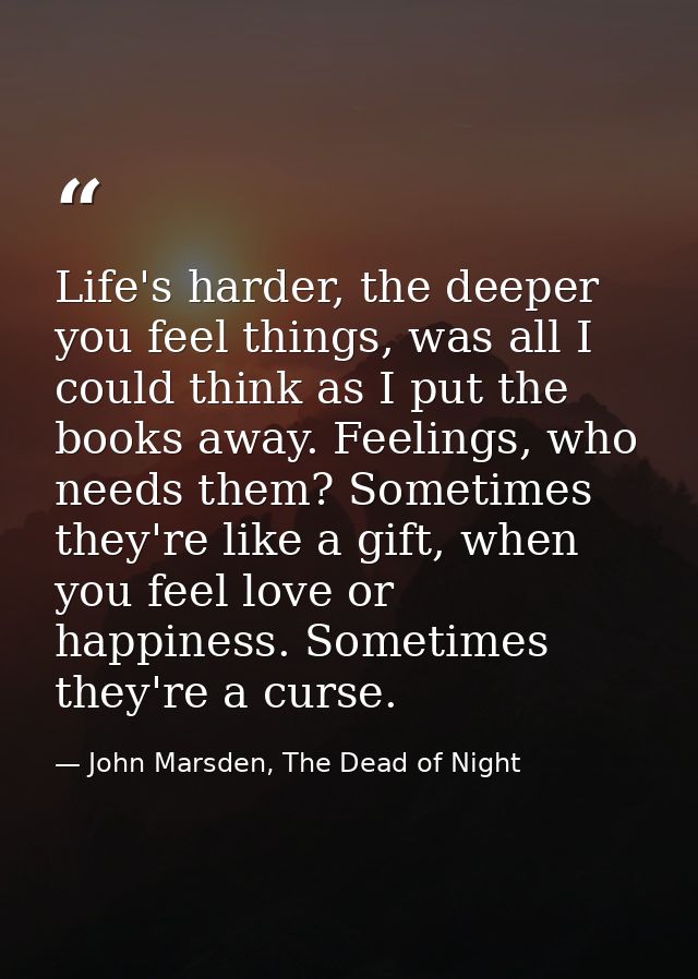 Life's harder, the deeper you feel things, was all I could think as I put the books away. Feelings, who needs them? Some — John Marsden, The Dead of Night